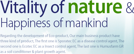 Vitality of nature & Happiness of mankind Regarding the development of Eco-product, Our main business product have three kind of product, The first one is Sporatec EC as a disease control agent, The second one is Ecotec EC as a Insect control agent, The last one is Humusfarm GR as a soil conditioner & plant growth agent. 