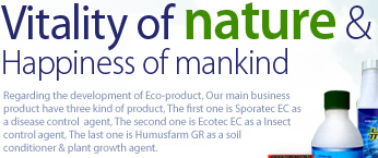 Vitality of nature & Happiness of mankind Regarding the development of Eco-product, Our main business product have three kind of product, The first one is Sporatec EC as a disease control  agent, The second one is Ecotec EC as a Insect control agent, The last one is Humusfarm GR as a soil conditioner & plant growth agent. 